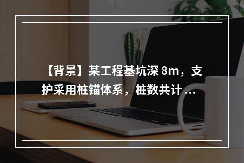 【背景】某工程基坑深 8m，支护采用桩锚体系，桩数共计 20