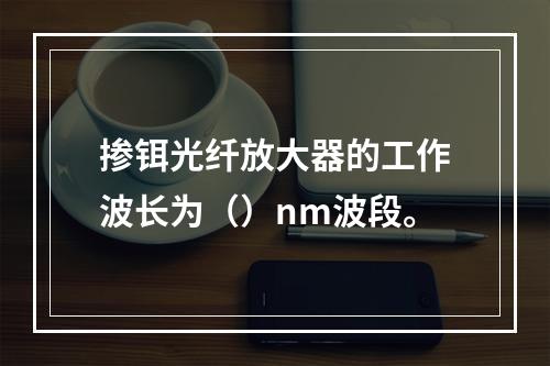 掺铒光纤放大器的工作波长为（）nm波段。