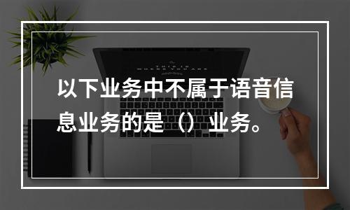 以下业务中不属于语音信息业务的是（）业务。