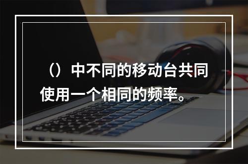 （）中不同的移动台共同使用一个相同的频率。