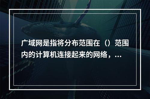 广域网是指将分布范围在（）范围内的计算机连接起来的网络，其典