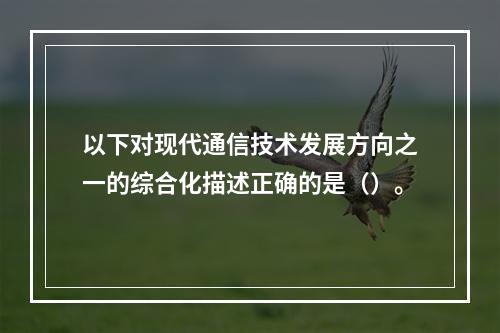 以下对现代通信技术发展方向之一的综合化描述正确的是（）。