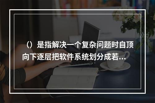 （）是指解决一个复杂问题时自顶向下逐层把软件系统划分成若干模