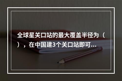 全球星关口站的最大覆盖半径为（），在中国建3个关口站即可覆盖