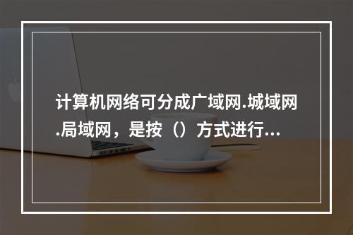 计算机网络可分成广域网.城域网.局域网，是按（）方式进行分类