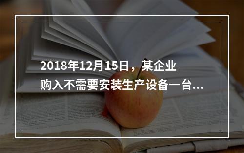 2018年12月15日，某企业购入不需要安装生产设备一台，原