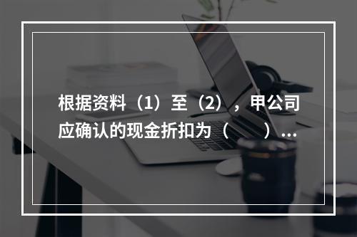 根据资料（1）至（2），甲公司应确认的现金折扣为（　　）元。