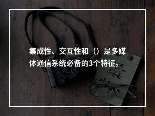 集成性、交互性和（）是多媒体通信系统必备的3个特征。