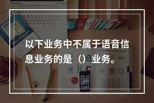 以下业务中不属于语音信息业务的是（）业务。