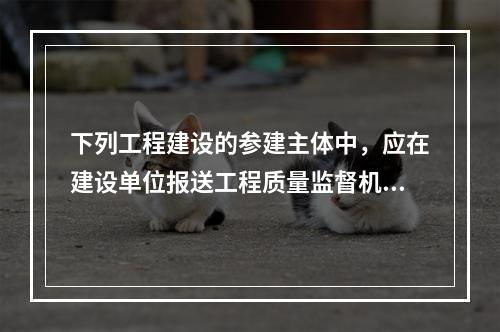 下列工程建设的参建主体中，应在建设单位报送工程质量监督机构的