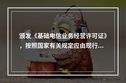 颁发《基础电信业务经营许可证》，按照国家有关规定应由现行的申