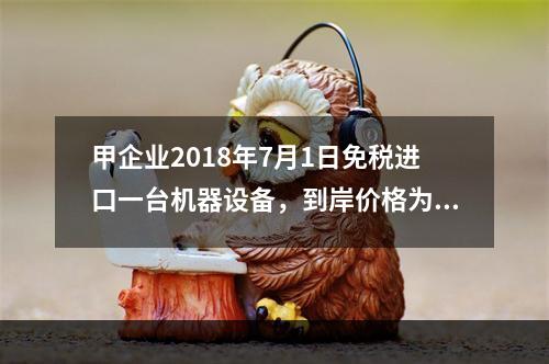 甲企业2018年7月1日免税进口一台机器设备，到岸价格为30