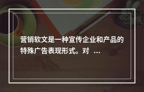 营销软文是一种宣传企业和产品的特殊广告表现形式。对   错