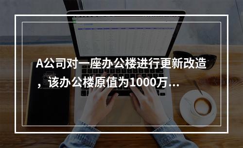 A公司对一座办公楼进行更新改造，该办公楼原值为1000万元，