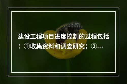 建设工程项目进度控制的过程包括：①收集资料和调查研究；②进度