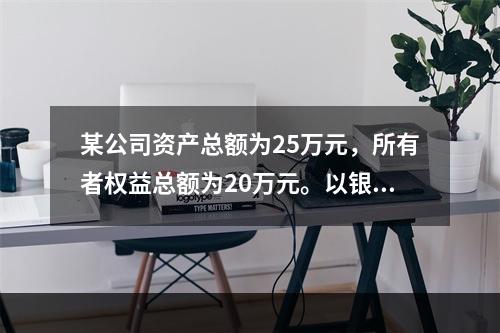 某公司资产总额为25万元，所有者权益总额为20万元。以银行存