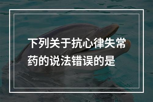 下列关于抗心律失常药的说法错误的是