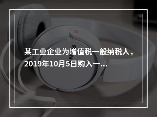 某工业企业为增值税一般纳税人，2019年10月5日购入一批材