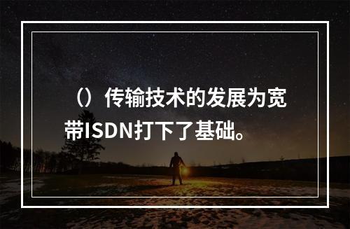 （）传输技术的发展为宽带ISDN打下了基础。