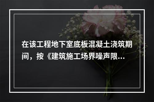 在该工程地下室底板混凝土浇筑期间，按《建筑施工场界噪声限值》