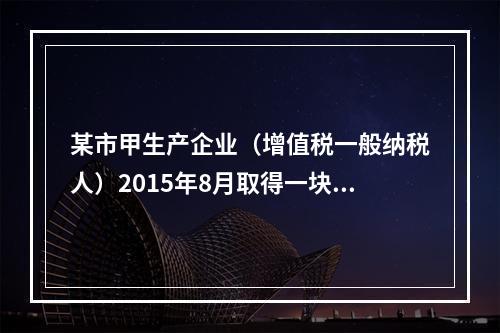 某市甲生产企业（增值税一般纳税人）2015年8月取得一块土地