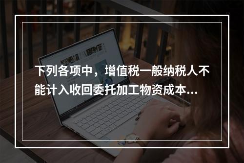 下列各项中，增值税一般纳税人不能计入收回委托加工物资成本的有