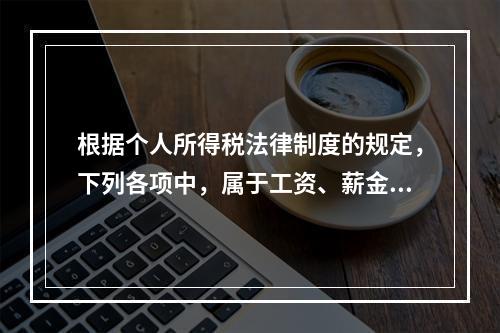 根据个人所得税法律制度的规定，下列各项中，属于工资、薪金所得