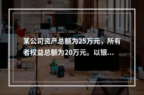 某公司资产总额为25万元，所有者权益总额为20万元。以银行存