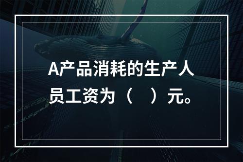 A产品消耗的生产人员工资为（　）元。