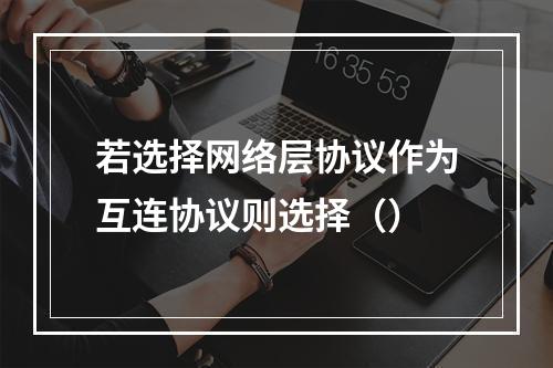 若选择网络层协议作为互连协议则选择（）