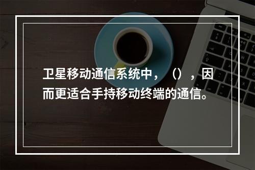 卫星移动通信系统中，（），因而更适合手持移动终端的通信。