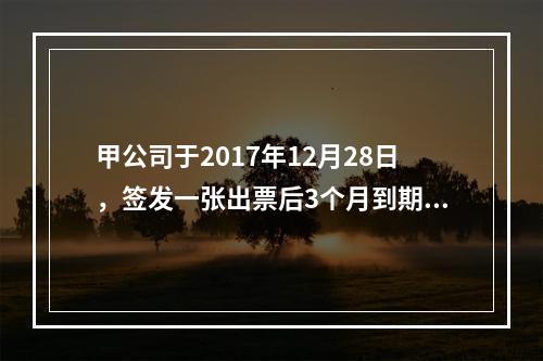 甲公司于2017年12月28日，签发一张出票后3个月到期的商