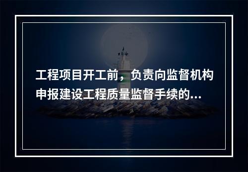 工程项目开工前，负责向监督机构申报建设工程质量监督手续的单位