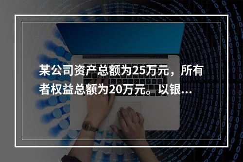 某公司资产总额为25万元，所有者权益总额为20万元。以银行存