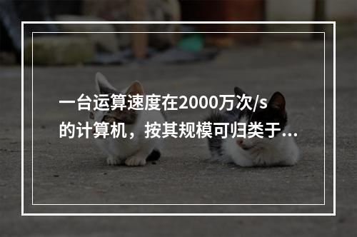 一台运算速度在2000万次/s的计算机，按其规模可归类于（）