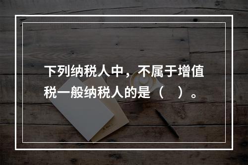 下列纳税人中，不属于增值税一般纳税人的是（　）。