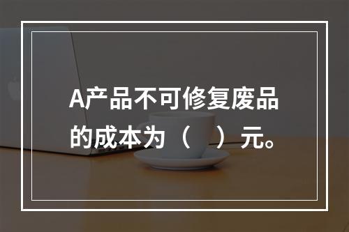 A产品不可修复废品的成本为（　）元。