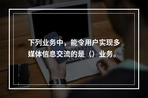 下列业务中，能令用户实现多媒体信息交流的是（）业务。