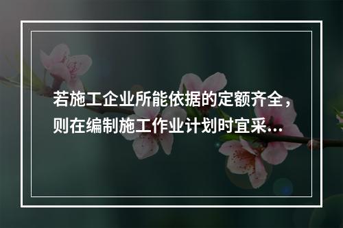 若施工企业所能依据的定额齐全，则在编制施工作业计划时宜采用的