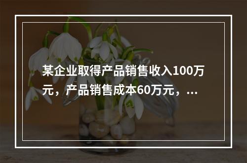 某企业取得产品销售收入100万元，产品销售成本60万元，发生