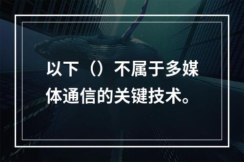 以下（）不属于多媒体通信的关键技术。