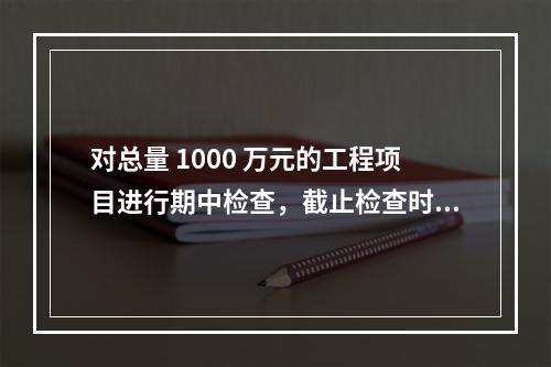 对总量 1000 万元的工程项目进行期中检查，截止检查时已完