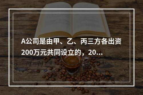 A公司是由甲、乙、丙三方各出资200万元共同设立的，2019