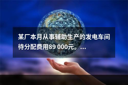 某厂本月从事辅助生产的发电车间待分配费用89 000元。本月