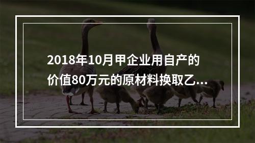 2018年10月甲企业用自产的价值80万元的原材料换取乙企业