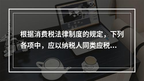 根据消费税法律制度的规定，下列各项中，应以纳税人同类应税消费