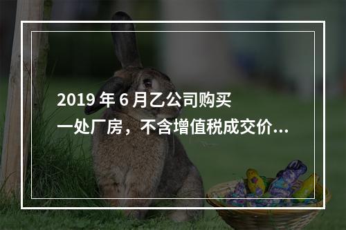 2019 年 6 月乙公司购买一处厂房，不含增值税成交价格为