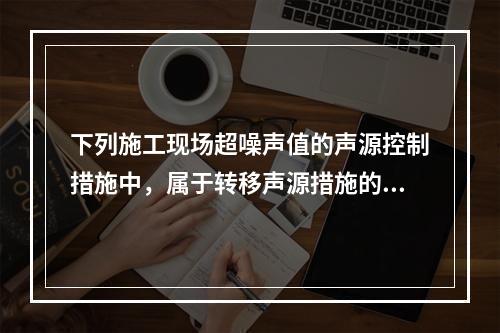 下列施工现场超噪声值的声源控制措施中，属于转移声源措施的是