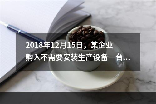 2018年12月15日，某企业购入不需要安装生产设备一台，原