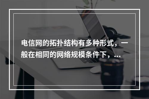 电信网的拓扑结构有多种形式，一般在相同的网络规模条件下，采用